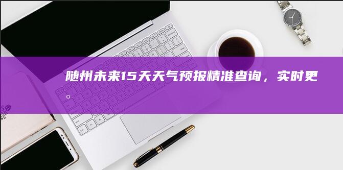 随州未来15天天气预报精准查询，实时更新！